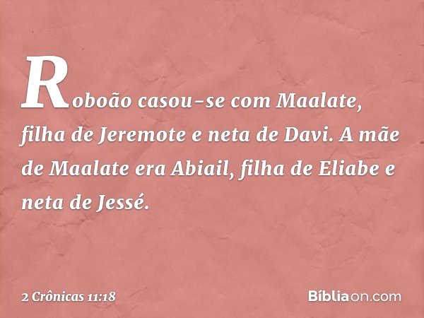 Roboão casou-se com Maalate, filha de Jeremote e neta de Davi. A mãe de Maalate era Abiail, filha de Eliabe e neta de Jessé. -- 2 Crônicas 11:18