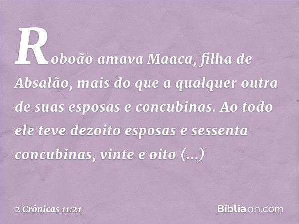 Roboão amava Maaca, filha de Absalão, mais do que a qualquer outra de suas esposas e concubinas. Ao todo ele teve dezoito esposas e sessenta concubinas, vinte e