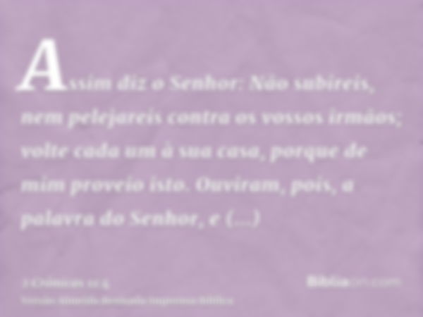 Assim diz o Senhor: Não subireis, nem pelejareis contra os vossos irmãos; volte cada um à sua casa, porque de mim proveio isto. Ouviram, pois, a palavra do Senh