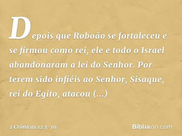 Depois que Roboão se fortaleceu e se firmou como rei, ele e todo o Israel aban­donaram a lei do Senhor. Por terem sido infiéis ao Senhor, Sisaque, rei do Egito,