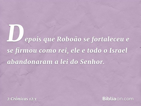 Depois que Roboão se fortaleceu e se firmou como rei, ele e todo o Israel aban­donaram a lei do Senhor. -- 2 Crônicas 12:1