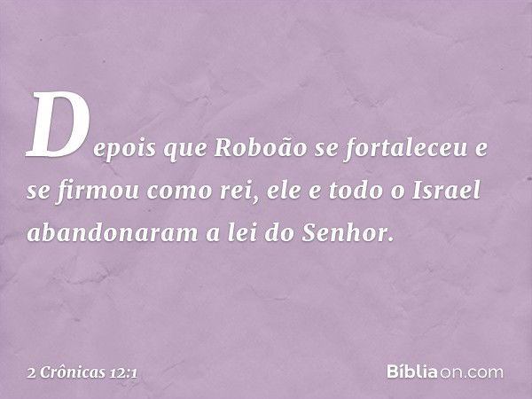 Depois que Roboão se fortaleceu e se firmou como rei, ele e todo o Israel aban­donaram a lei do Senhor. -- 2 Crônicas 12:1