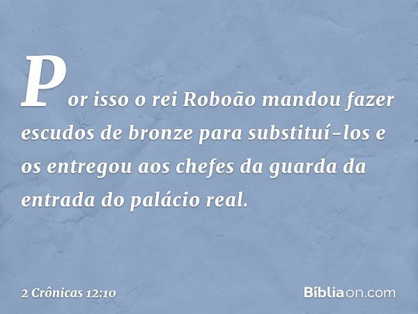 Por isso o rei Roboão mandou fazer escudos de bronze para substituí-los e os entregou aos chefes da guar­da da entrada do palácio real. -- 2 Crônicas 12:10