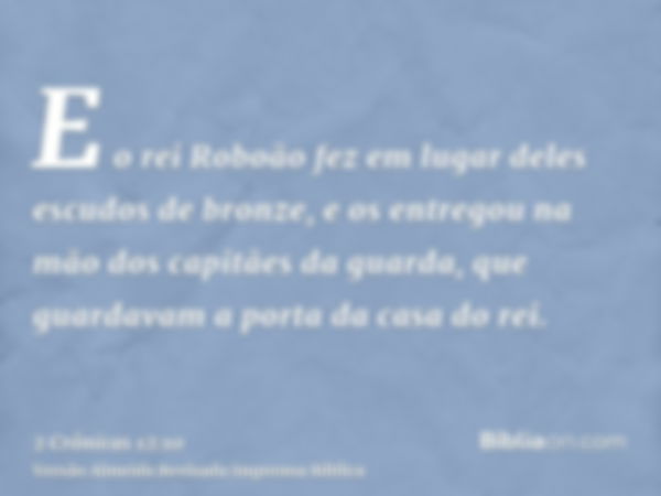 E o rei Roboão fez em lugar deles escudos de bronze, e os entregou na mão dos capitães da guarda, que guardavam a porta da casa do rei.