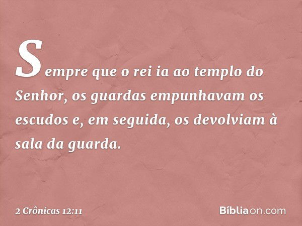 Sem­pre que o rei ia ao templo do Senhor, os guardas ­empunhavam os escudos e, em seguida, os devolviam à sala da guarda. -- 2 Crônicas 12:11