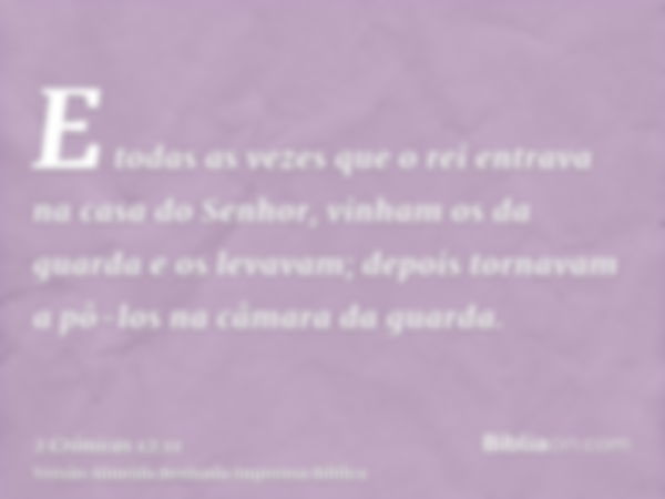 E todas as vezes que o rei entrava na casa do Senhor, vinham os da guarda e os levavam; depois tornavam a pô-los na câmara da guarda.