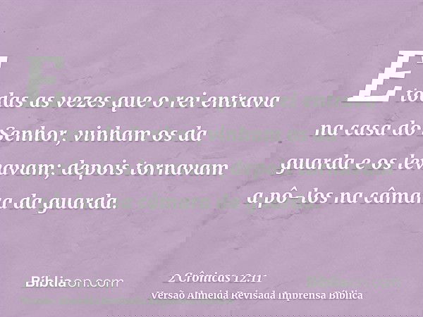 E todas as vezes que o rei entrava na casa do Senhor, vinham os da guarda e os levavam; depois tornavam a pô-los na câmara da guarda.