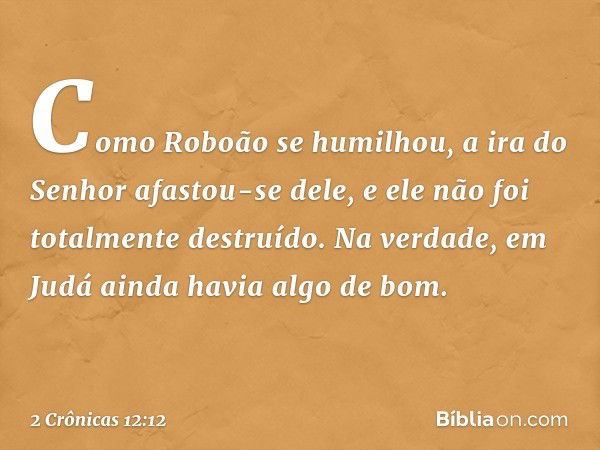 Como Roboão se humilhou, a ira do Senhor afastou-se dele, e ele não foi totalmente destruído. Na verdade, em Judá ainda havia algo de bom. -- 2 Crônicas 12:12