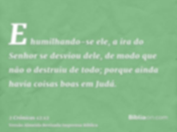 E humilhando-se ele, a ira do Senhor se desviou dele, de modo que não o destruiu de todo; porque ainda havia coisas boas em Judá.