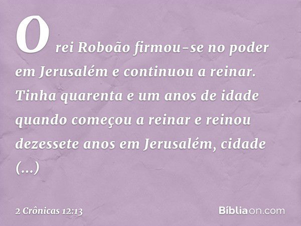 O rei Roboão firmou-se no poder em Jerusalém e continuou a reinar. Tinha quarenta e um anos de idade quando começou a reinar e reinou dezessete anos em Jerusalé