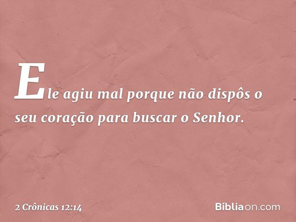 Ele agiu mal porque não dispôs o seu coração para buscar o Senhor. -- 2 Crônicas 12:14