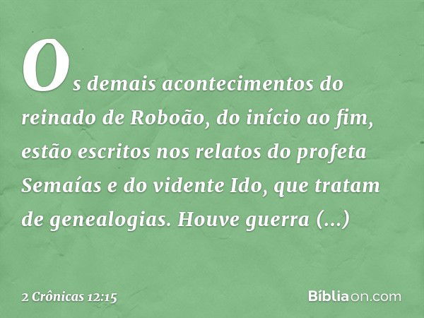 Os demais acontecimentos do reinado de Roboão, do início ao fim, estão escritos nos relatos do profeta Semaías e do vidente Ido, que tratam de genealogias. Houv