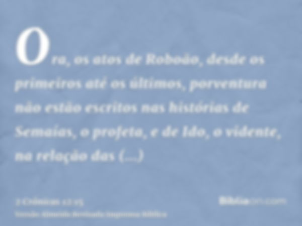 Ora, os atos de Roboão, desde os primeiros até os últimos, porventura não estão escritos nas histórias de Semaías, o profeta, e de Ido, o vidente, na relação da