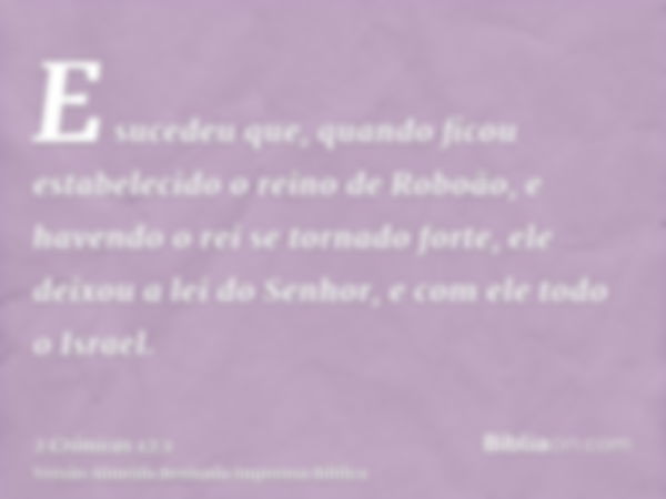 E sucedeu que, quando ficou estabelecido o reino de Roboão, e havendo o rei se tornado forte, ele deixou a lei do Senhor, e com ele todo o Israel.