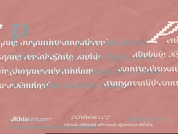 Pelo que, no quinto ano da rei Roboão, Sisaque, rei do Egito, subiu contra Jerusalém (porque eles tinham transgredido contra o Senhor)