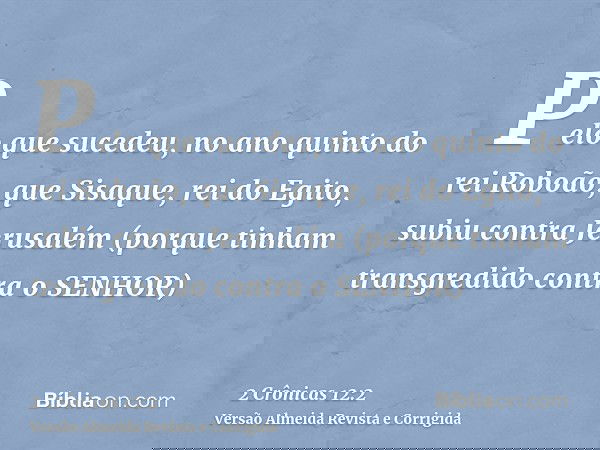 Pelo que sucedeu, no ano quinto do rei Roboão, que Sisaque, rei do Egito, subiu contra Jerusalém (porque tinham transgredido contra o SENHOR)
