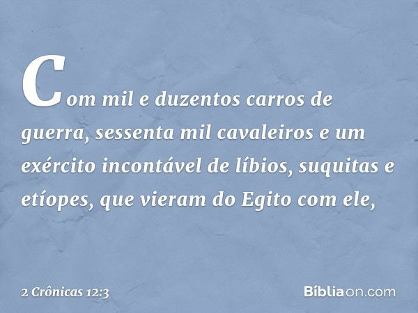 Com mil e duzentos carros de guerra, sessenta mil cavaleiros e um exército incontável de líbios, suquitas e etíopes, que vieram do Egito com ele, -- 2 Crônicas 