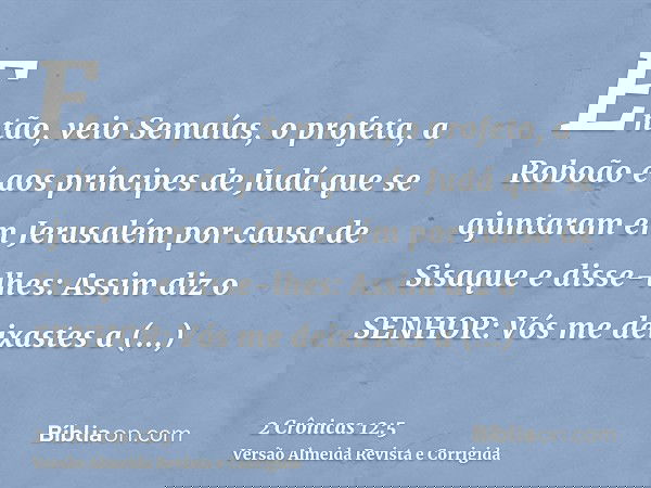 Então, veio Semaías, o profeta, a Roboão e aos príncipes de Judá que se ajuntaram em Jerusalém por causa de Sisaque e disse-lhes: Assim diz o SENHOR: Vós me dei
