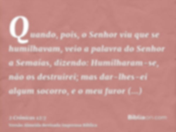 Quando, pois, o Senhor viu que se humilhavam, veio a palavra do Senhor a Semaías, dizendo: Humilharam-se, não os destruirei; mas dar-lhes-ei algum socorro, e o 