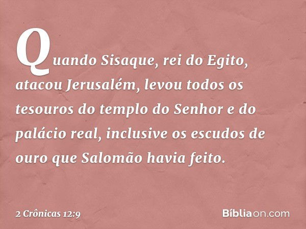 Quando Sisaque, rei do Egito, atacou Jerusalém, levou todos os tesouros do templo do Senhor e do palácio real, inclusive os escudos de ouro que Salomão havia fe