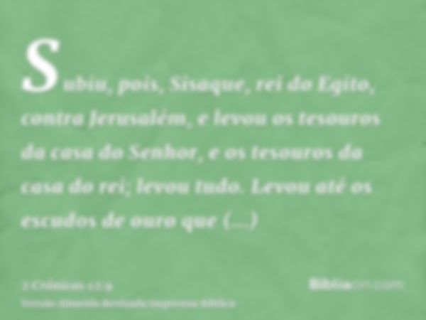 Subiu, pois, Sisaque, rei do Egito, contra Jerusalém, e levou os tesouros da casa do Senhor, e os tesouros da casa do rei; levou tudo. Levou até os escudos de o