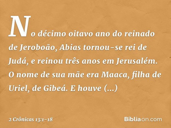 No décimo oitavo ano do reinado de Jeroboão, Abias tornou-se rei de Judá, e reinou três anos em Jerusalém. O nome de sua mãe era Maaca, filha de Uriel, de Gibeá