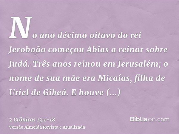 No ano décimo oitavo do rei Jeroboão começou Abias a reinar sobre Judá.Três anos reinou em Jerusalém; o nome de sua mãe era Micaías, filha de Uriel de Gibeá. E 