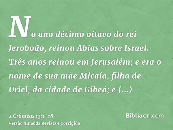 No ano décimo oitavo do rei Jeroboão, reinou Abias sobre Israel.Três anos reinou em Jerusalém; e era o nome de sua mãe Micaía, filha de Uriel, da cidade de Gibe