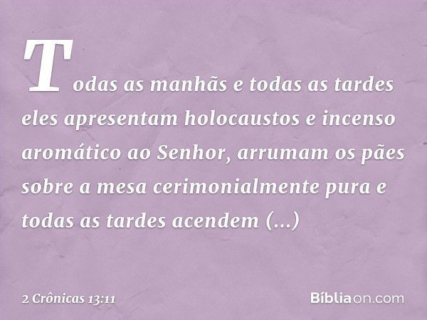 Todas as manhãs e todas as tardes eles apresentam holocaustos e incenso aromático ao Senhor, arrumam os pães sobre a mesa cerimonialmente pura e todas as tardes