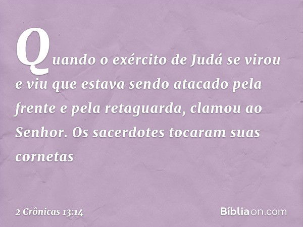 Quando o exército de Judá se virou e viu que estava sendo atacado pela frente e pela retaguarda, clamou ao Senhor. Os sacerdotes tocaram suas cornetas -- 2 Crôn