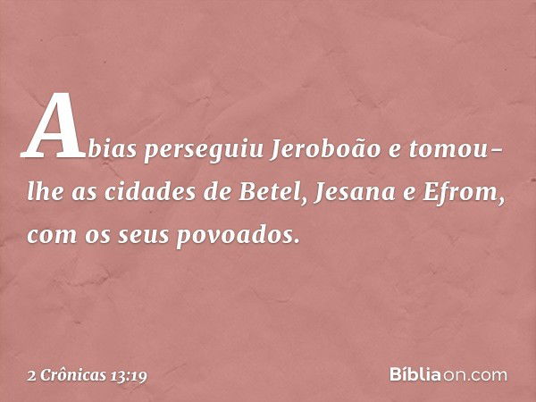 Abias perseguiu Jeroboão e tomou-lhe as cidades de Betel, Jesana e Efrom, com os seus povoados. -- 2 Crônicas 13:19