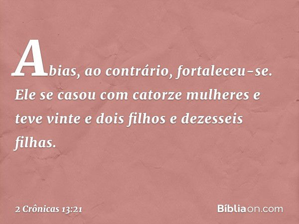 Abias, ao contrário, fortaleceu-se. Ele se casou com catorze mulheres e teve vinte e dois filhos e dezesseis filhas. -- 2 Crônicas 13:21