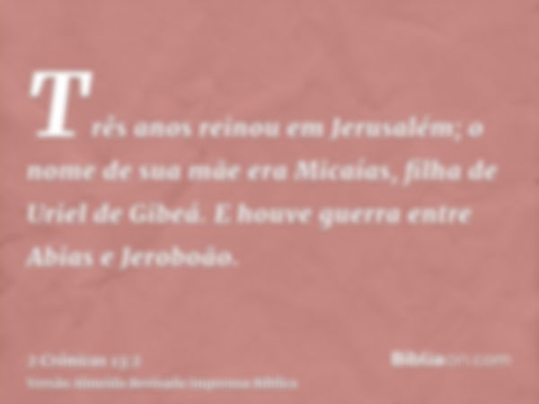 Três anos reinou em Jerusalém; o nome de sua mãe era Micaías, filha de Uriel de Gibeá. E houve guerra entre Abias e Jeroboão.