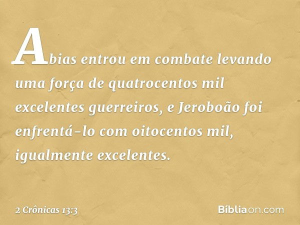 Abias entrou em combate levando uma força de quatrocentos mil excelentes guerreiros, e Jeroboão foi enfrentá-lo com oitocentos mil, igualmente excelentes. -- 2 