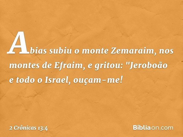 Abias subiu o monte Zemaraim, nos montes de Efraim, e gritou: "Jeroboão e todo o Israel, ouçam-me! -- 2 Crônicas 13:4