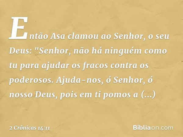 Então Asa clamou ao Senhor, o seu Deus: "Senhor, não há ninguém como tu para ajudar os fracos contra os poderosos. Ajuda-nos, ó Senhor, ó nosso Deus, pois em ti