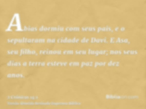 Abias dormiu com seus pais, e o sepultaram na cidade de Davi. E Asa, seu filho, reinou em seu lugar; nos seus dias a terra esteve em paz por dez anos.