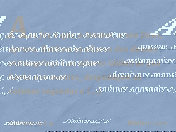 Asa fez o que o Senhor, o seu Deus, aprova. Retirou os altares dos deuses estrangeiros e os altares idólatras que havia nos montes, despedaçou as colunas sagra