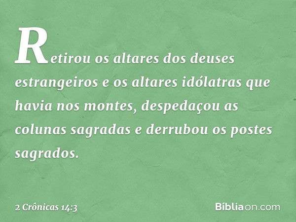 Retirou os altares dos deuses estrangeiros e os altares idólatras que havia nos mon­tes, despedaçou as colunas sagradas e derrubou os postes sagrados. -- 2 Crôn