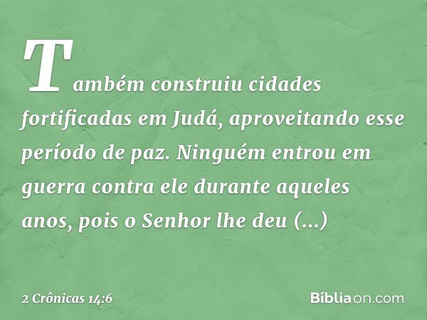 Também construiu cidades fortificadas em Judá, apro­veitando esse período de paz. Ninguém entrou em guerra contra ele durante aque­les anos, pois o Senhor lhe d