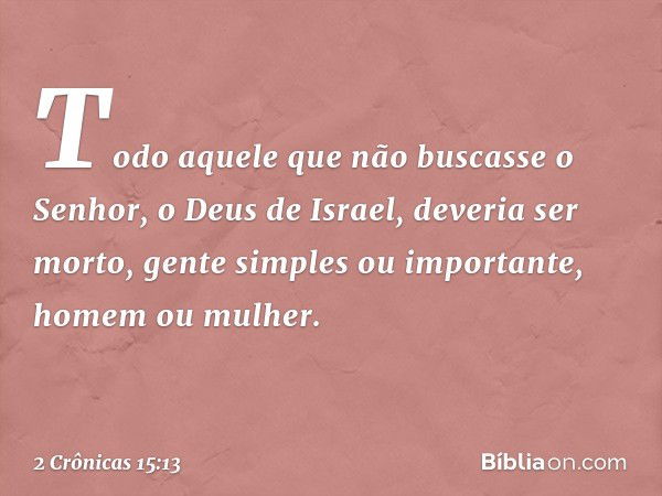 To­do aquele que não buscasse o Senhor, o Deus de Israel, deveria ser morto, gente simples ou ­importante, homem ou mulher. -- 2 Crônicas 15:13