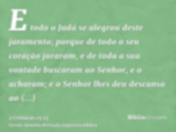 E todo o Judá se alegrou deste juramento; porque de todo o seu coração juraram, e de toda a sua vontade buscaram ao Senhor, e o acharam; e o Senhor lhes deu des