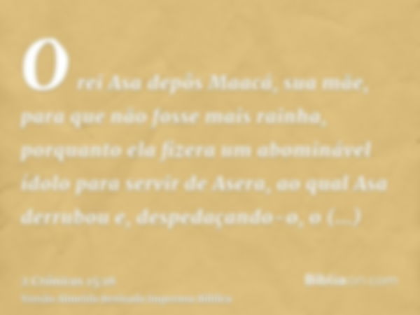 O rei Asa depôs Maacá, sua mãe, para que não fosse mais rainha, porquanto ela fizera um abominável ídolo para servir de Asera, ao qual Asa derrubou e, despedaça