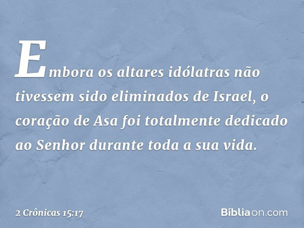 Embora os altares idólatras não tivessem sido eliminados de Israel, o coração de Asa foi totalmente dedicado ao Senhor durante toda a sua vida. -- 2 Crônicas 15