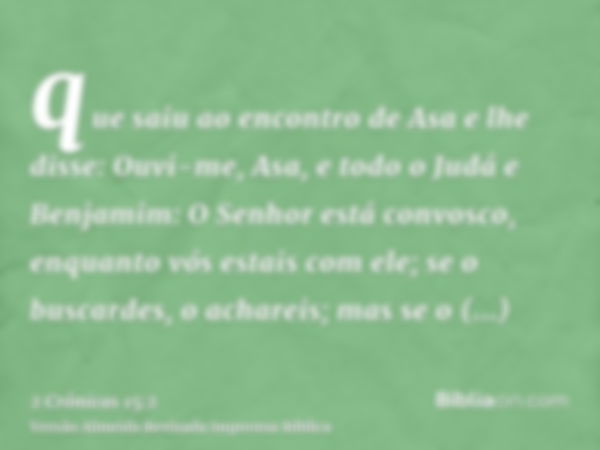 que saiu ao encontro de Asa e lhe disse: Ouvi-me, Asa, e todo o Judá e Benjamim: O Senhor está convosco, enquanto vós estais com ele; se o buscardes, o achareis