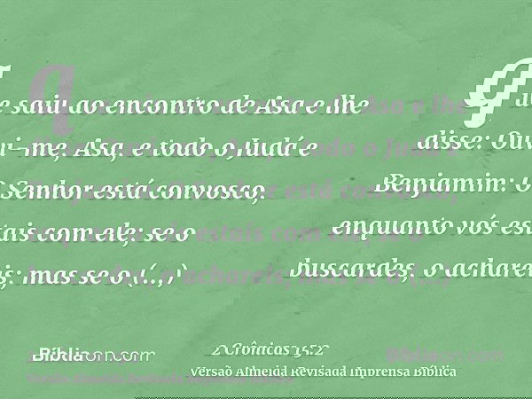 que saiu ao encontro de Asa e lhe disse: Ouvi-me, Asa, e todo o Judá e Benjamim: O Senhor está convosco, enquanto vós estais com ele; se o buscardes, o achareis