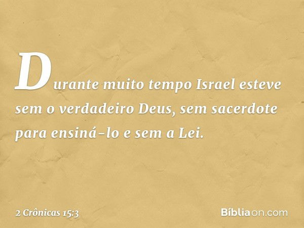 Durante muito tempo Israel esteve sem o verdadeiro Deus, sem sacerdote para ensiná-lo e sem a Lei. -- 2 Crônicas 15:3