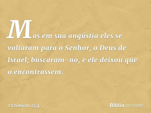 Mas em sua angústia eles se voltaram para o Senhor, o Deus de Israel; buscaram-no, e ele deixou que o encontrassem. -- 2 Crônicas 15:4