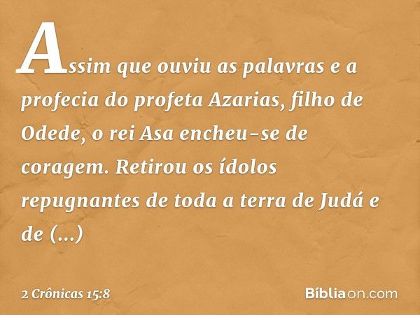 Assim que ouviu as palavras e a profecia do profeta Azarias, filho de Odede, o rei Asa encheu-se de coragem. Retirou os ídolos repugnantes de toda a terra de Ju