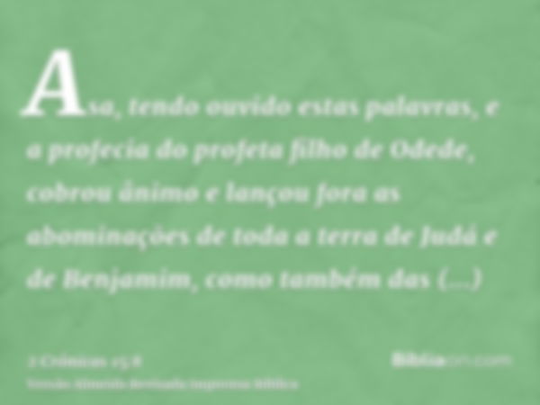 Asa, tendo ouvido estas palavras, e a profecia do profeta filho de Odede, cobrou ânimo e lançou fora as abominações de toda a terra de Judá e de Benjamim, como 